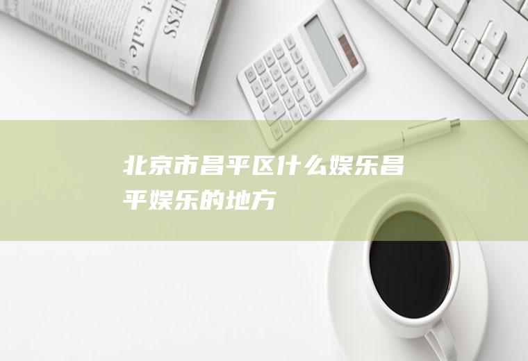 北京市昌平区什么娱乐昌平娱乐的地方