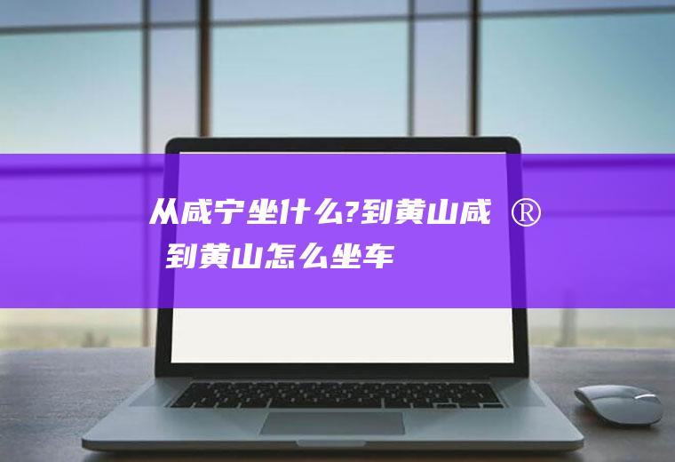 从咸宁坐什么?到黄山咸宁到黄山怎么坐车