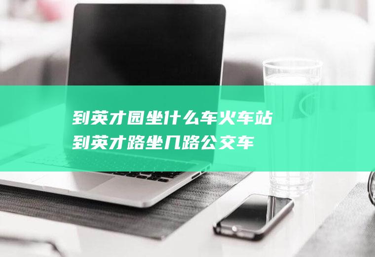 到英才园坐什么车火车站到英才路坐几路公交车
