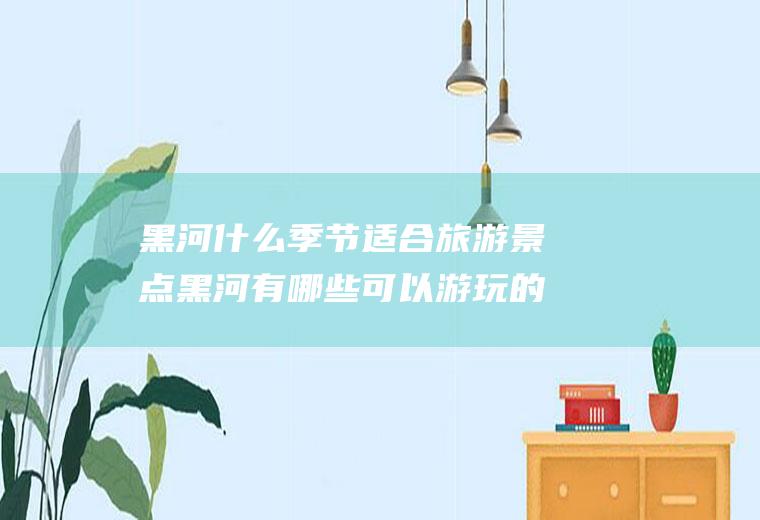 黑河什么季节适合旅游景点黑河有哪些可以游玩的景点