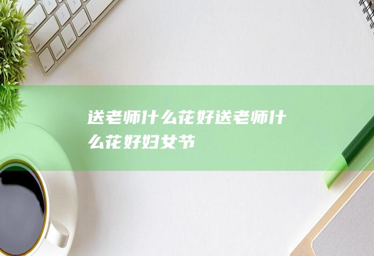 送老师什么花好送老师什么花好妇女节