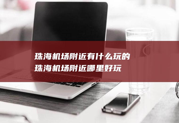 珠海机场附近有什么玩的珠海机场附近哪里好玩