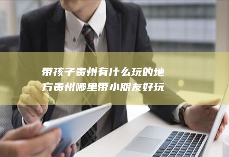 带孩子贵州有什么玩的地方贵州哪里带小朋友好玩儿