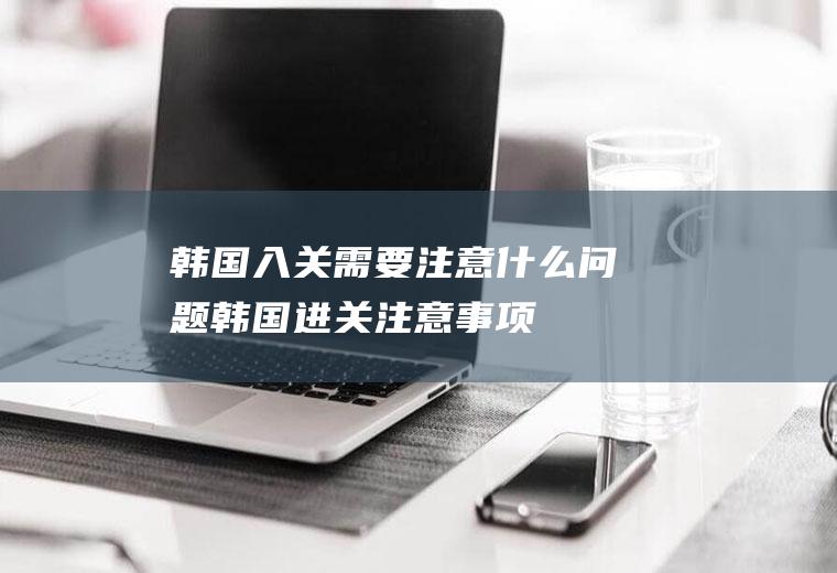 韩国入关需要注意什么问题韩国进关注意事项