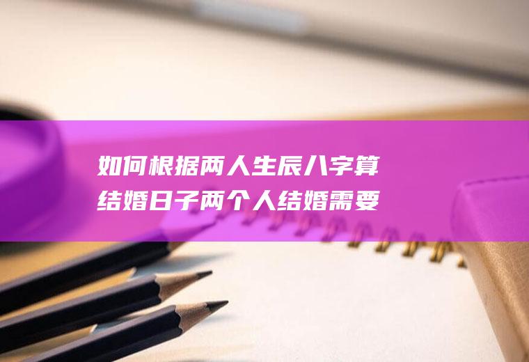 如何根据两人生辰八字算结婚日子两个人结婚需要看生辰八字吗