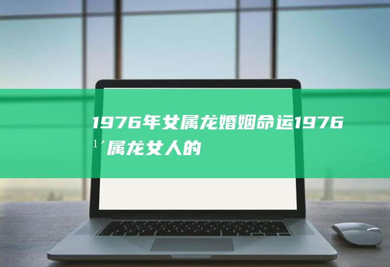 1976年女属龙婚姻命运1976年属龙女人的