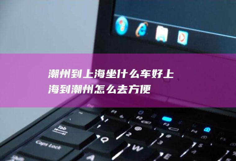 潮州到上海坐什么车好上海到潮州怎么去方便