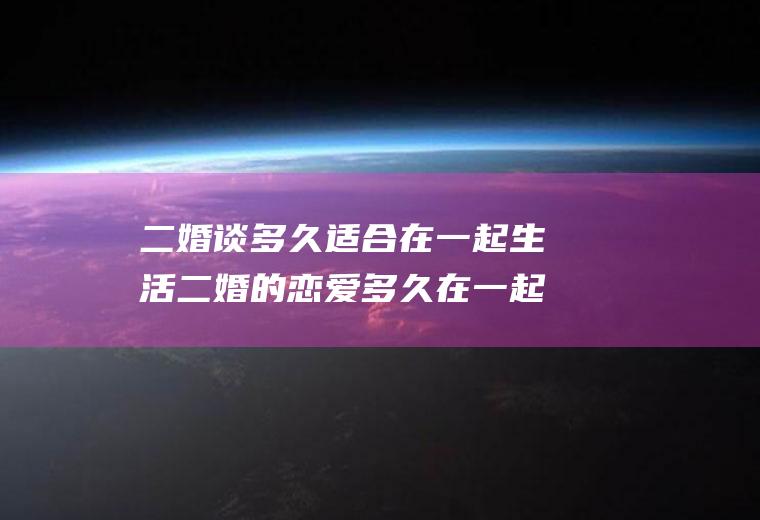二婚谈多久适合在一起生活二婚的恋爱多久在一起合适