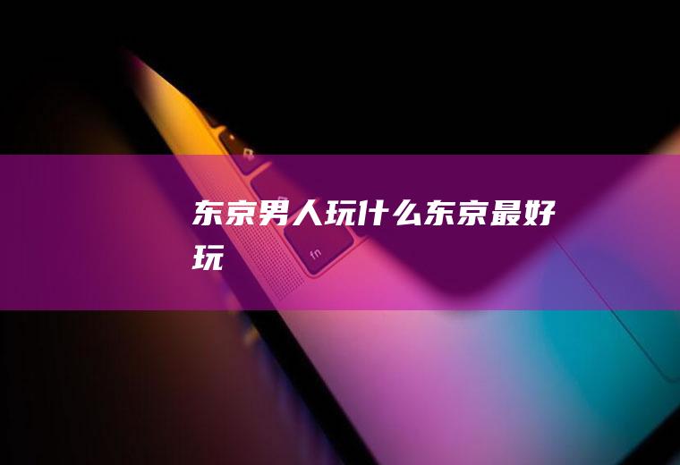 东京男人玩什么东京最好玩