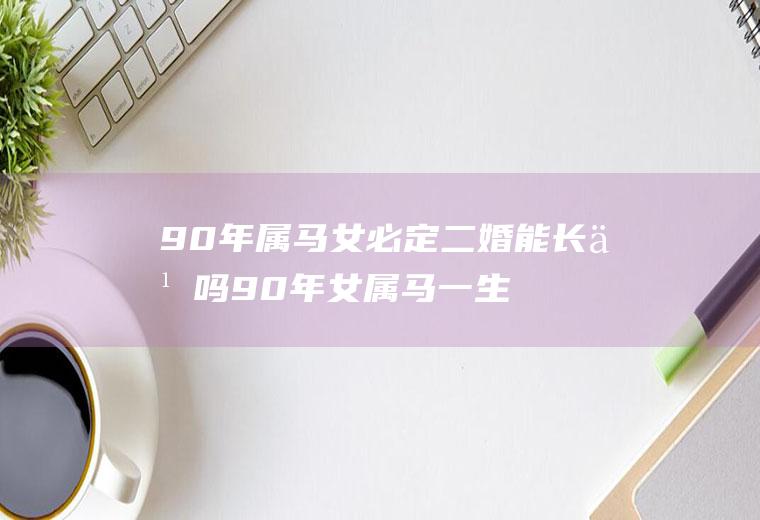 90年属马女必定二婚能长久吗90年女属马一生婚姻稳定吗