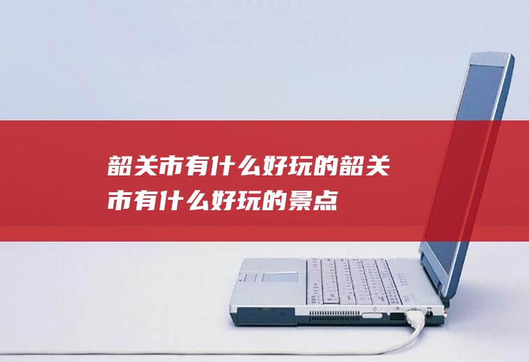韶关市有什么好玩的.韶关市有什么好玩的景点