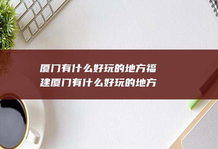 厦门有什么好玩的地方福建厦门有什么好玩的地方