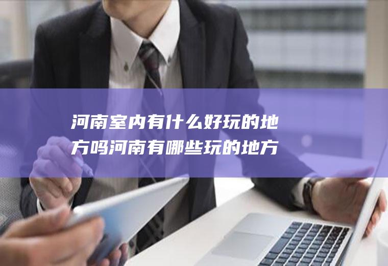 河南室内有什么好玩的地方吗河南有哪些玩的地方好玩