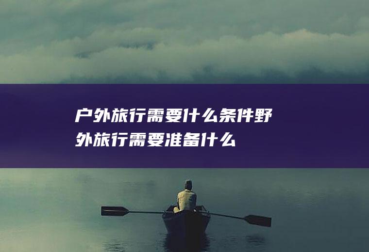 户外旅行需要什么条件野外旅行需要准备什么