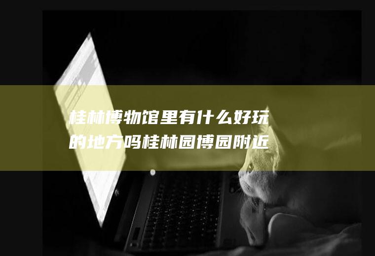 桂林博物馆里有什么好玩的地方吗桂林园博园附近有没有什么好玩的地方?