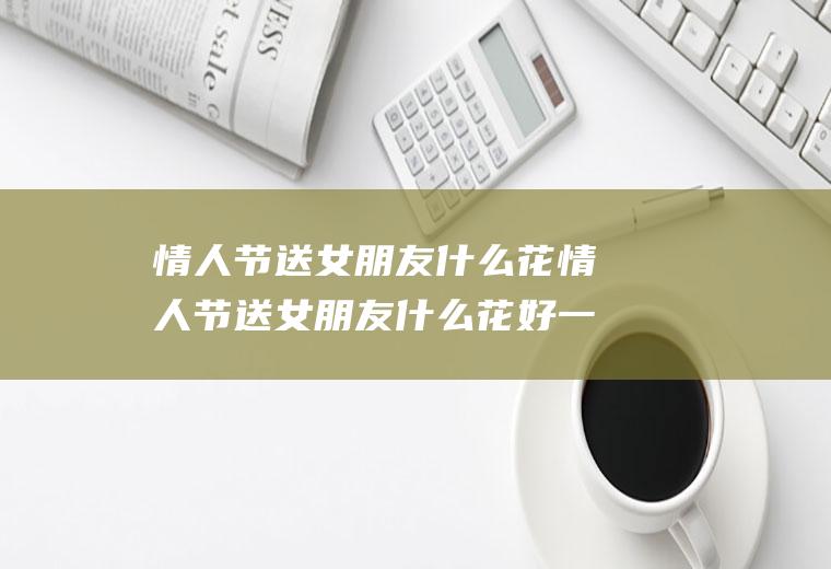 情人节送女朋友什么花情人节送女朋友什么花好一点