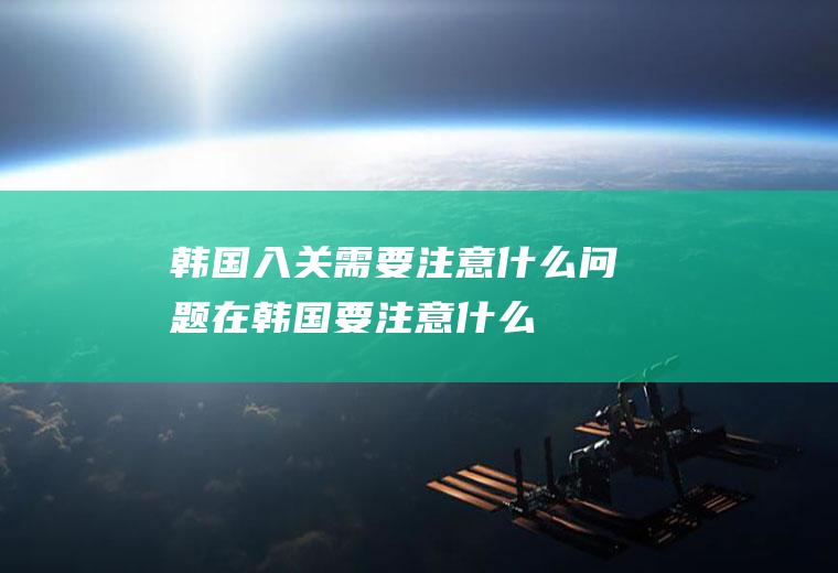 韩国入关需要注意什么问题在韩国要注意什么