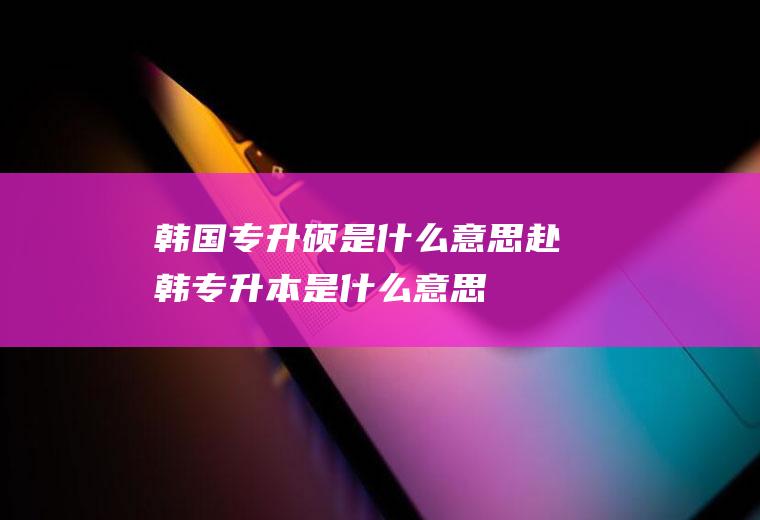 韩国专升硕是什么意思赴韩专升本是什么意思