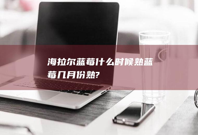 海拉尔蓝莓什么时候熟蓝莓几月份熟?