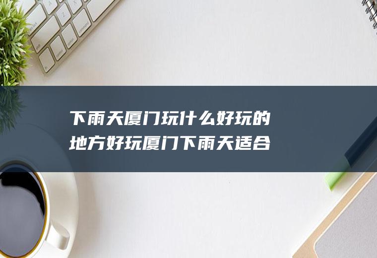 下雨天厦门玩什么好玩的地方好玩厦门下雨天适合玩的景点