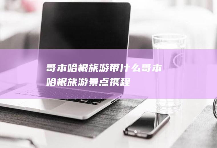 哥本哈根旅游带什么哥本哈根旅游景点携程
