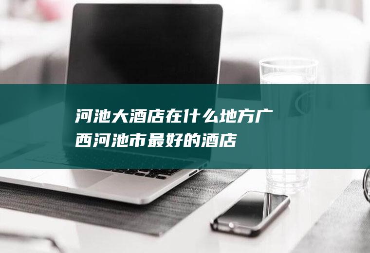 河池大酒店在什么地方广西河池市最好的酒店