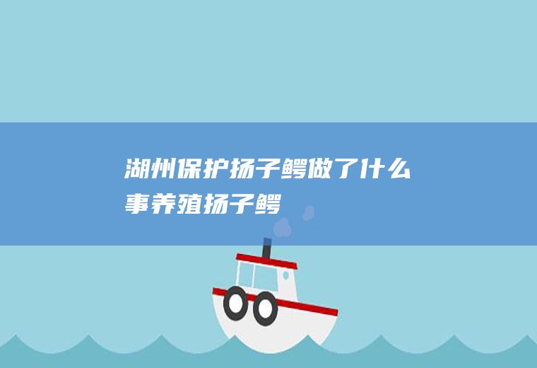 湖州保护扬子鳄做了什么事养殖扬子鳄