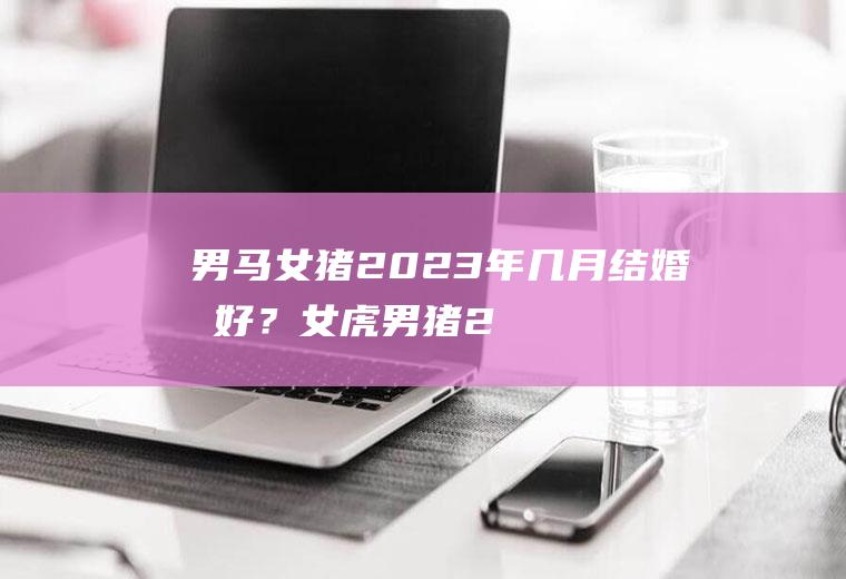 男马女猪,2023年几月结婚最好？女虎男猪2021年几月结婚好
