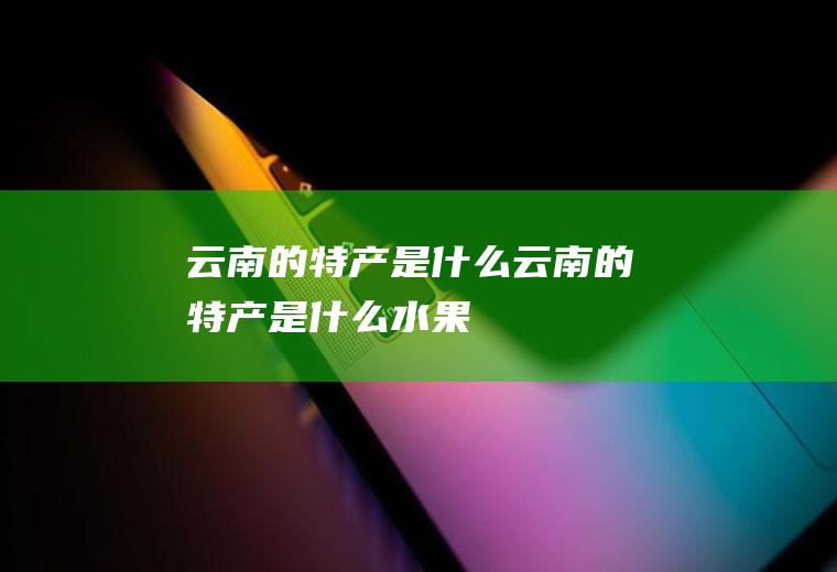 云南的特产是什么云南的特产是什么水果