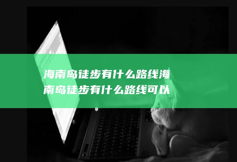 海南岛徒步有什么路线海南岛徒步有什么路线可以走