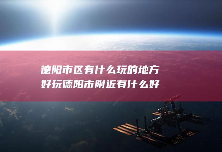 德阳市区有什么玩的地方好玩德阳市附近有什么好玩的地方