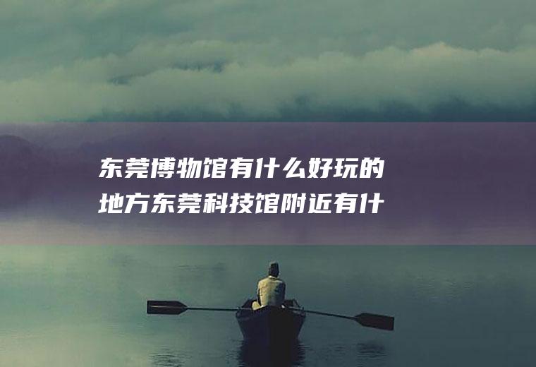 东莞博物馆有什么好玩的地方东莞科技馆附近有什么好玩的