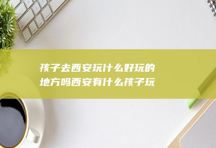 孩子去西安玩什么好玩的地方吗西安有什么孩子玩的地方推荐