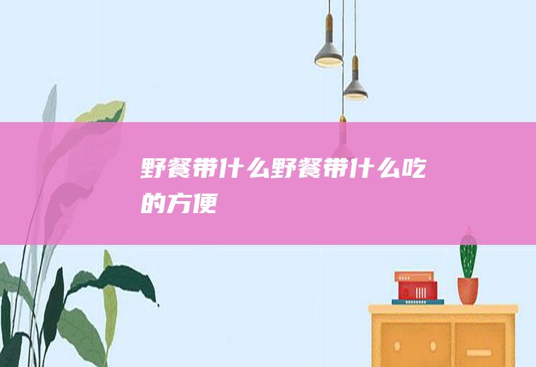 野餐带什么野餐带什么吃的方便