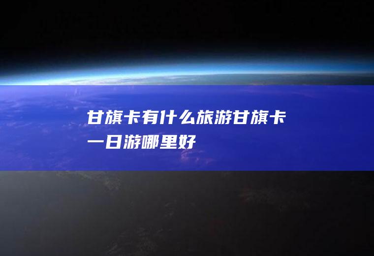 甘旗卡有什么旅游甘旗卡一日游哪里好