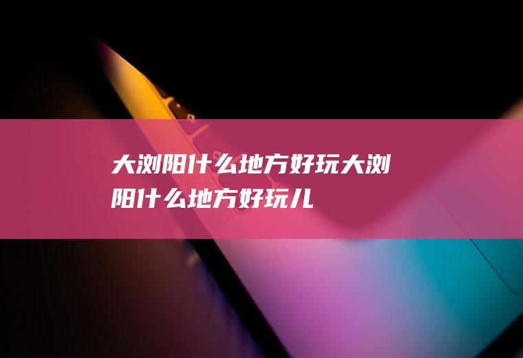 大浏阳什么地方好玩大浏阳什么地方好玩儿