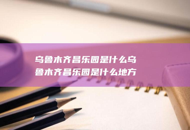 乌鲁木齐昌乐园是什么乌鲁木齐昌乐园是什么地方