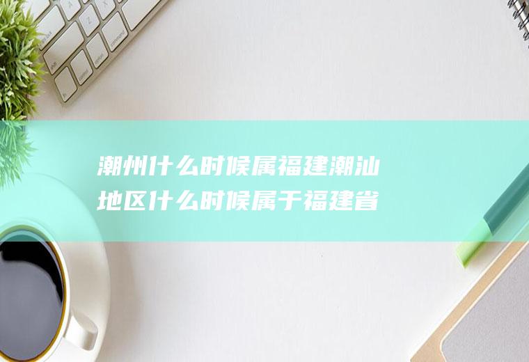 潮州什么时候属福建潮汕地区什么时候属于福建省