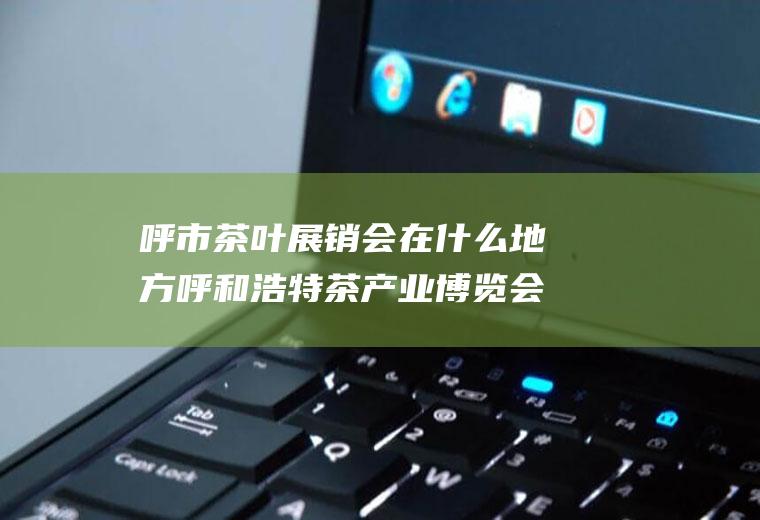 呼市茶叶展销会在什么地方呼和浩特茶产业博览会