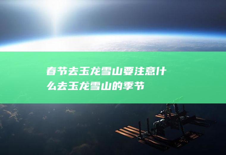 春节去玉龙雪山要注意什么去玉龙雪山的季节