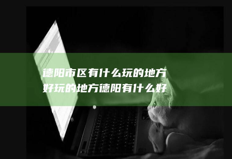 德阳市区有什么玩的地方好玩的地方德阳有什么好玩儿的地方