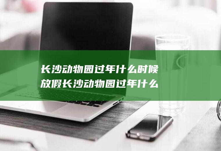 长沙动物园过年什么时候放假长沙动物园过年什么时候放假呀