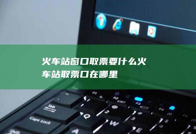 火车站窗口取票要什么火车站取票口在哪里