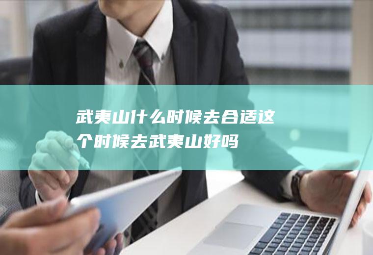 武夷山什么时候去合适这个时候去武夷山好吗