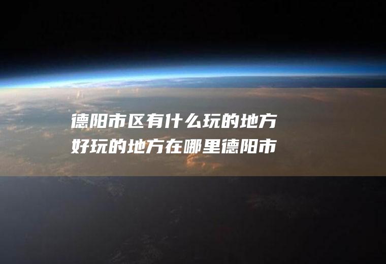 德阳市区有什么玩的地方好玩的地方在哪里德阳市附近有什么好玩的地方