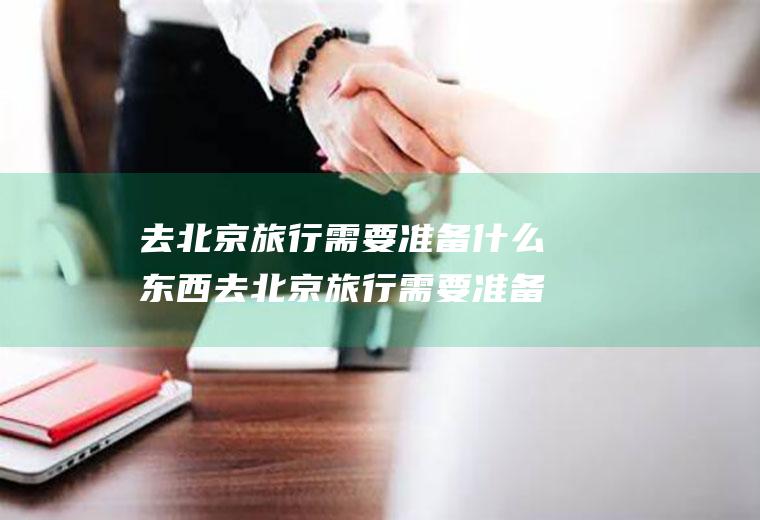 去北京旅行需要准备什么东西去北京旅行需要准备什么东西英语