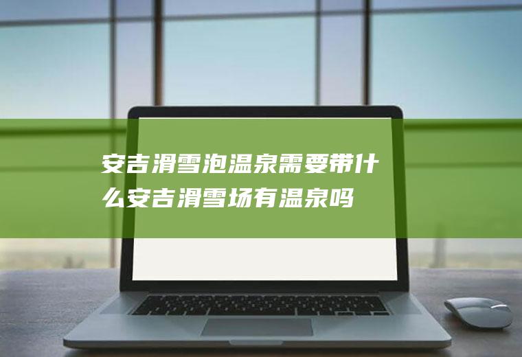 安吉滑雪泡温泉需要带什么安吉滑雪场有温泉吗