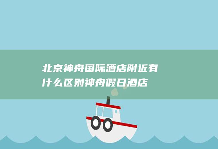 北京神舟国际酒店附近有什么区别神舟假日酒店
