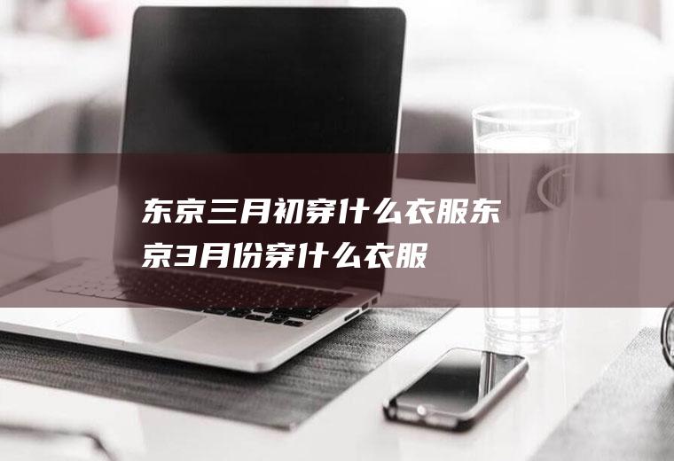 东京三月初穿什么衣服东京3月份穿什么衣服