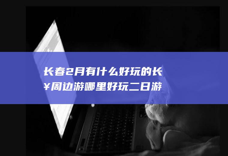 长春2月有什么好玩的长春周边游哪里好玩二日游